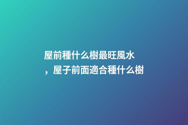屋前種什么樹最旺風水，屋子前面適合種什么樹